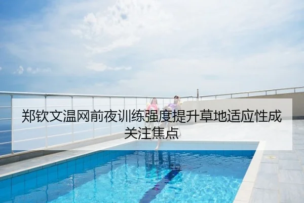 郑钦文温网前夜训练强度提升草地适应性成关注焦点