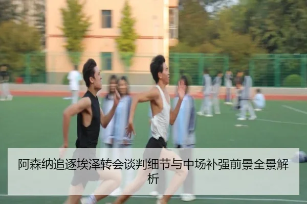 阿森纳追逐埃泽转会谈判细节与中场补强前景全景解析